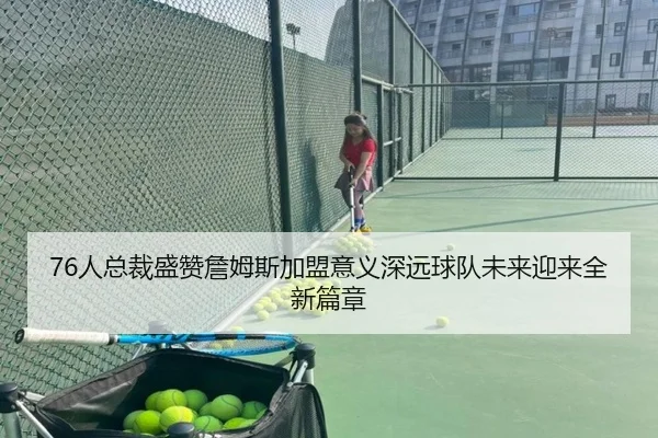 76人总裁盛赞詹姆斯加盟意义深远球队未来迎来全新篇章